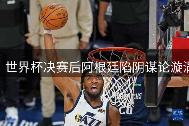 世界杯决赛后阿根廷陷阴谋论漩涡 专家剖析失败背后的集体心理