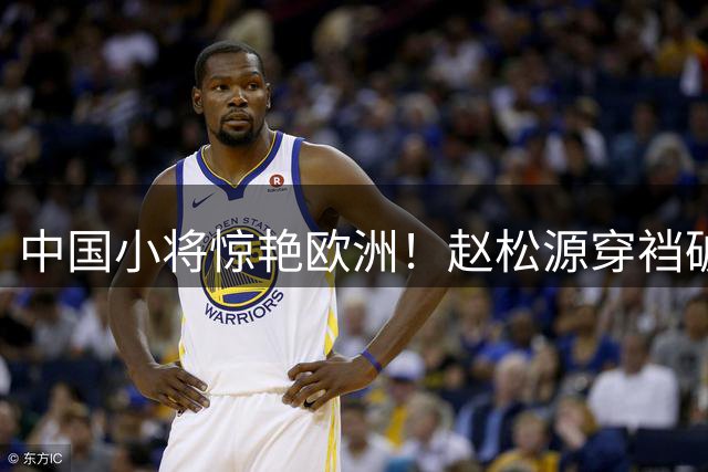 中国小将惊艳欧洲！赵松源穿裆破门入选全球十佳球榜首