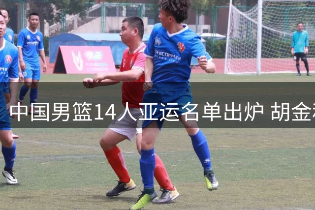 中国男篮14人亚运名单出炉 胡金秋胡明轩在列新秀落选