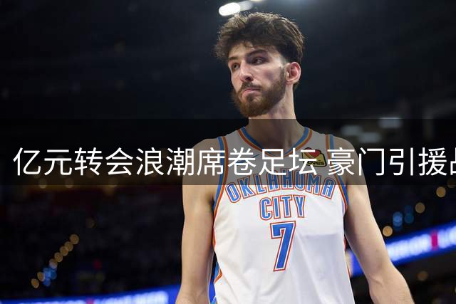 亿元转会浪潮席卷足坛 豪门引援战略迎来巨变