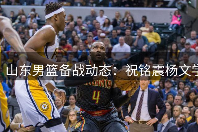 山东男篮备战动态：祝铭震杨文学即将迎首秀 陶汉林续约留队