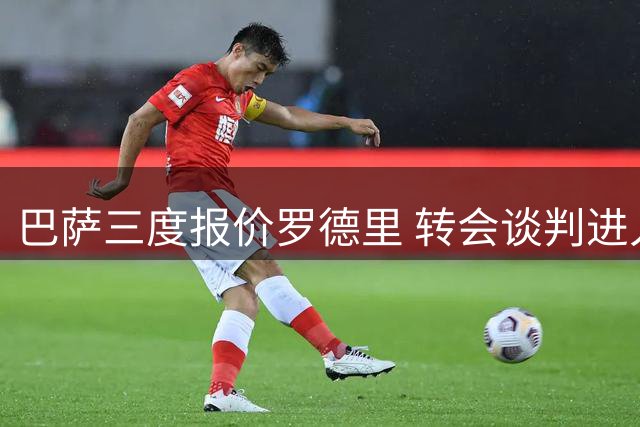 巴萨三度报价罗德里 转会谈判进入关键阶段