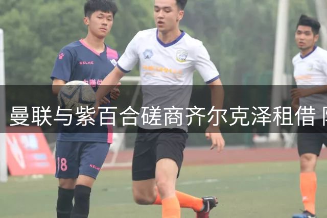 曼联与紫百合磋商齐尔克泽租借 附带强制买断条款成焦点