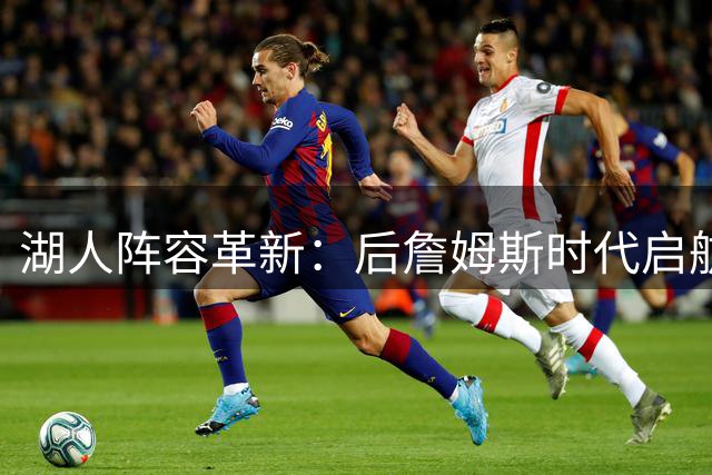 湖人阵容革新：后詹姆斯时代启航 战术互补显新机
