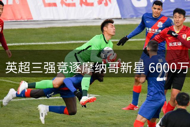 英超三强竞逐摩纳哥新星 6000万欧防线成转会市场焦点