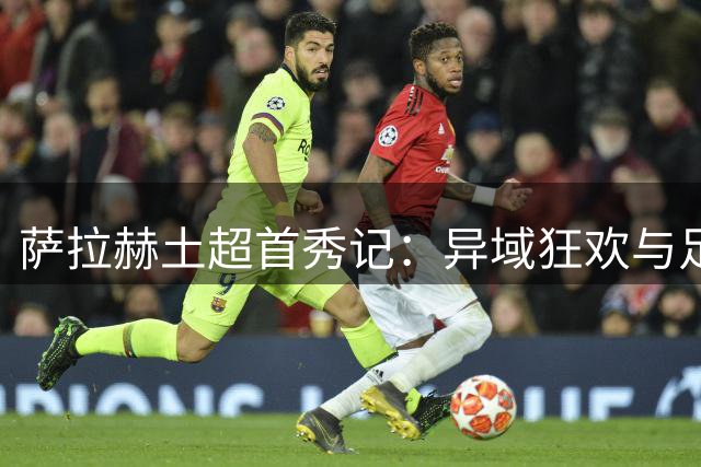 萨拉赫土超首秀记：异域狂欢与足球信仰的交织